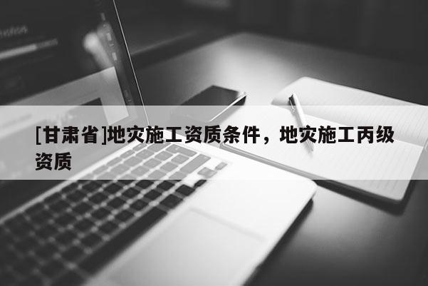 [甘肃省]地灾施工资质条件，地灾施工丙级资质
