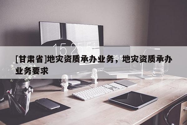 [甘肃省]地灾资质承办业务，地灾资质承办业务要求