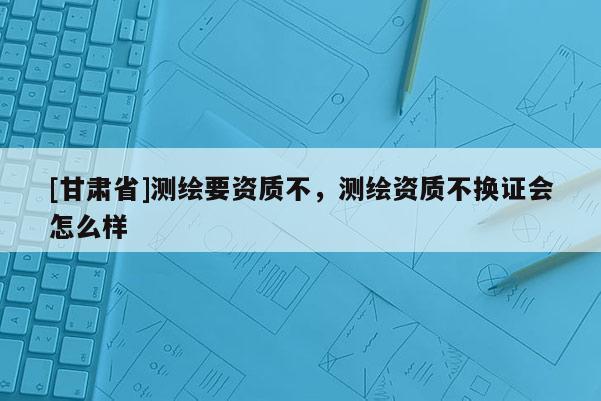 [甘肃省]测绘要资质不，测绘资质不换证会怎么样