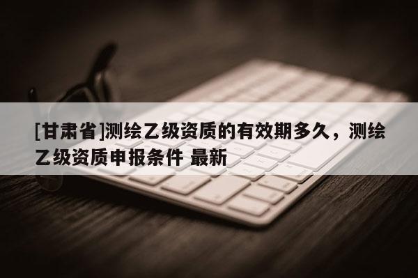 [甘肃省]测绘乙级资质的有效期多久，测绘乙级资质申报条件 最新