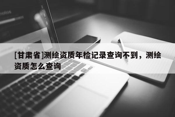 [甘肃省]测绘资质年检记录查询不到，测绘资质怎么查询