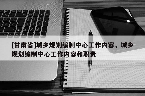 [甘肃省]城乡规划编制中心工作内容，城乡规划编制中心工作内容和职责