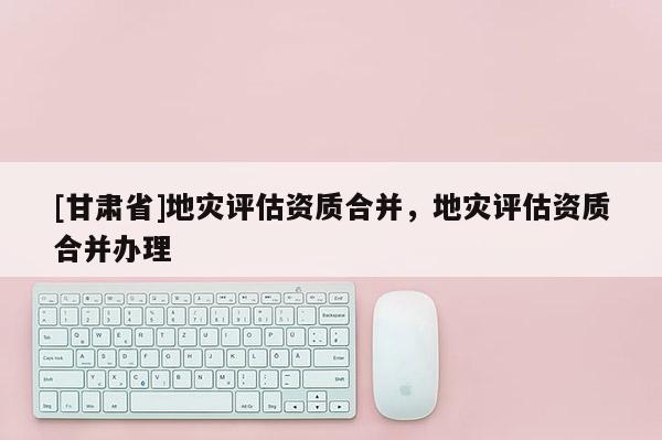 [甘肃省]地灾评估资质合并，地灾评估资质合并办理