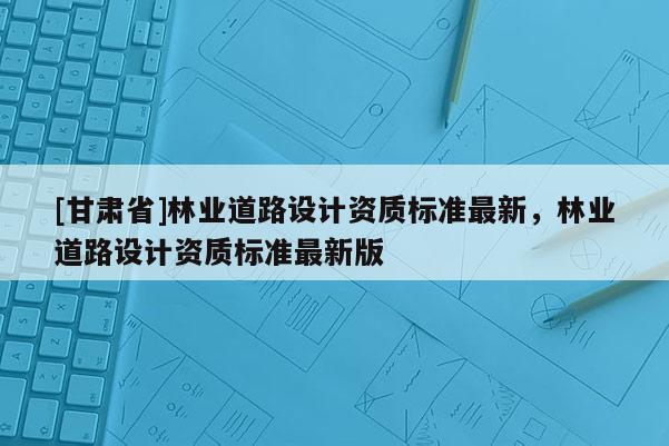 [甘肃省]林业道路设计资质标准最新，林业道路设计资质标准最新版