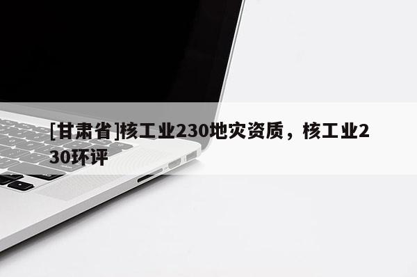 [甘肃省]核工业230地灾资质，核工业230环评