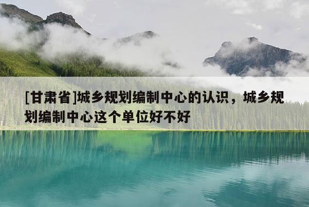 [甘肃省]城乡规划编制中心的认识，城乡规划编制中心这个单位好不好