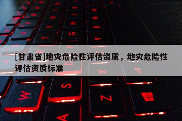 [甘肃省]地灾危险性评估资质，地灾危险性评估资质标准