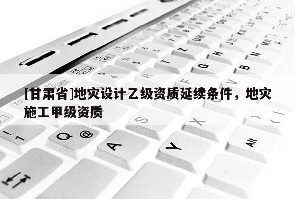 [甘肃省]地灾设计乙级资质延续条件，地灾施工甲级资质