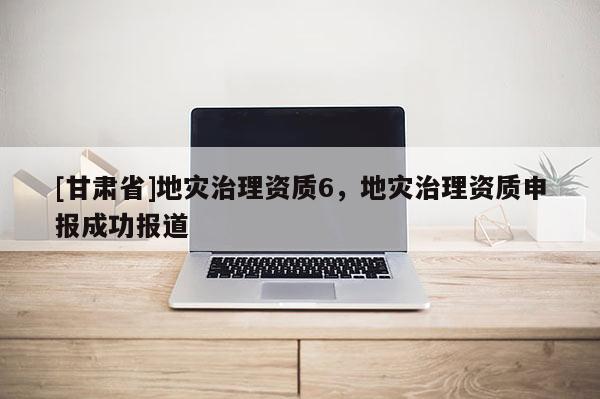 [甘肃省]地灾治理资质6，地灾治理资质申报成功报道