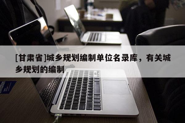 [甘肃省]城乡规划编制单位名录库，有关城乡规划的编制