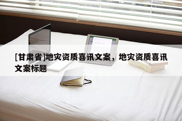 [甘肃省]地灾资质喜讯文案，地灾资质喜讯文案标题