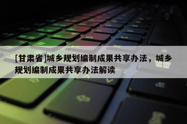 [甘肃省]城乡规划编制成果共享办法，城乡规划编制成果共享办法解读