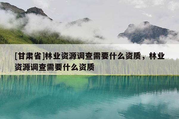 [甘肃省]林业资源调查需要什么资质，林业资源调查需要什么资质