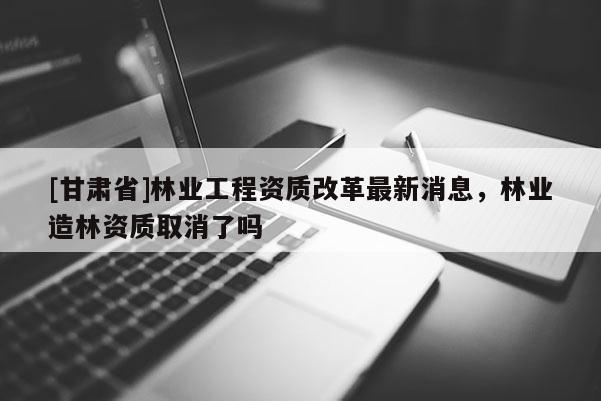 [甘肃省]林业工程资质改革最新消息，林业造林资质取消了吗