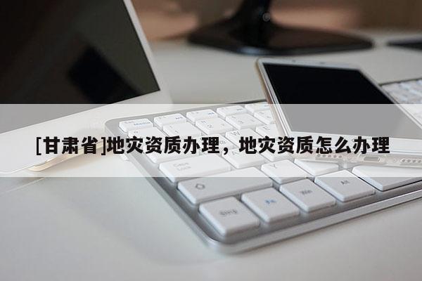 [甘肃省]地灾资质办理，地灾资质怎么办理