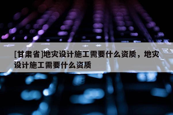 [甘肃省]地灾设计施工需要什么资质，地灾设计施工需要什么资质
