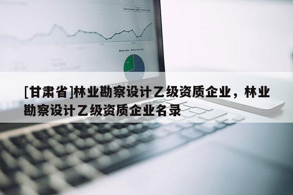 [甘肃省]林业勘察设计乙级资质企业，林业勘察设计乙级资质企业名录