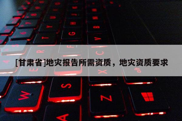[甘肃省]地灾报告所需资质，地灾资质要求