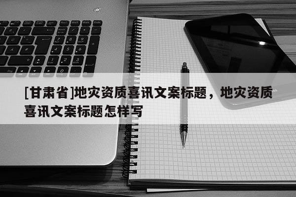 [甘肃省]地灾资质喜讯文案标题，地灾资质喜讯文案标题怎样写