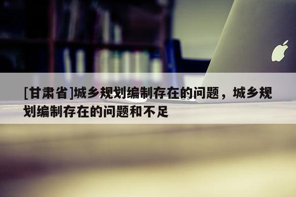 [甘肃省]城乡规划编制存在的问题，城乡规划编制存在的问题和不足