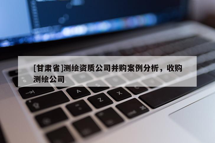 [甘肃省]测绘资质公司并购案例分析，收购测绘公司
