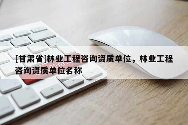 [甘肃省]林业工程咨询资质单位，林业工程咨询资质单位名称