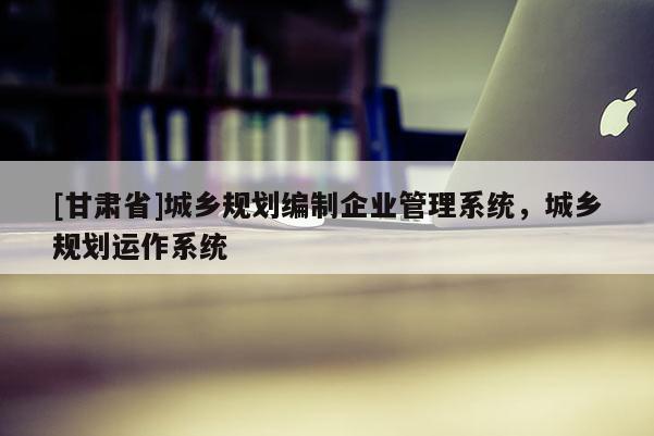 [甘肃省]城乡规划编制企业管理系统，城乡规划运作系统