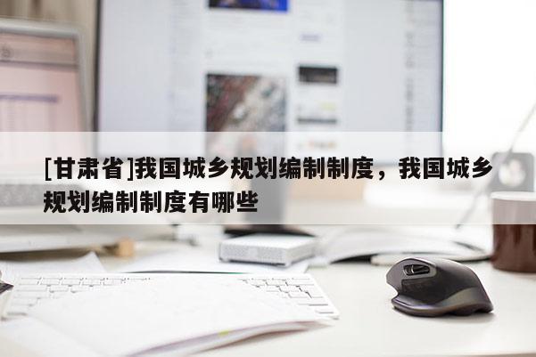 [甘肃省]我国城乡规划编制制度，我国城乡规划编制制度有哪些
