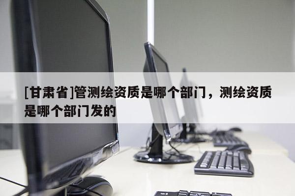 [甘肃省]管测绘资质是哪个部门，测绘资质是哪个部门发的