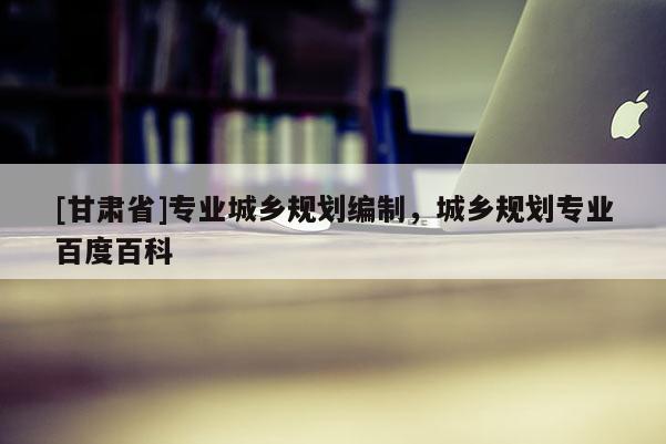 [甘肃省]专业城乡规划编制，城乡规划专业百度百科