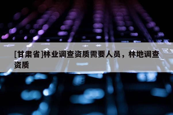 [甘肃省]林业调查资质需要人员，林地调查资质