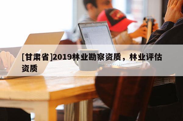 [甘肃省]2019林业勘察资质，林业评估资质