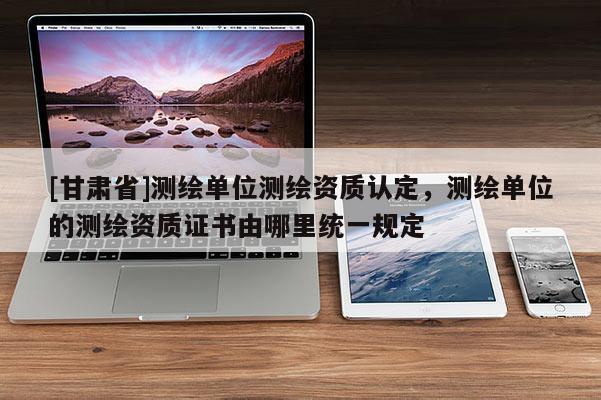 [甘肃省]测绘单位测绘资质认定，测绘单位的测绘资质证书由哪里统一规定