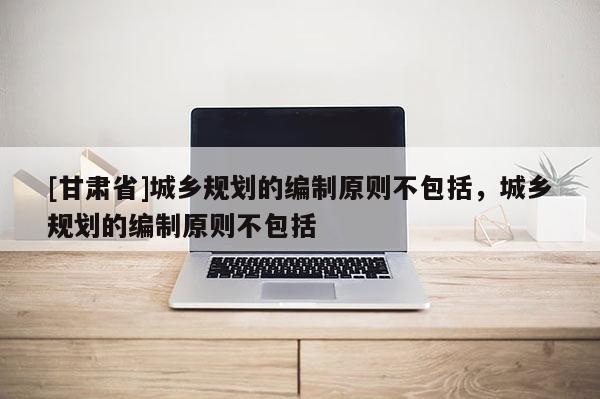 [甘肃省]城乡规划的编制原则不包括，城乡规划的编制原则不包括