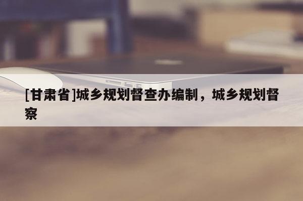 [甘肃省]城乡规划督查办编制，城乡规划督察