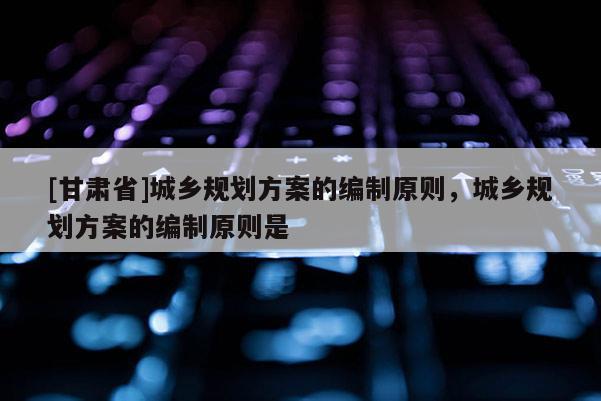 [甘肃省]城乡规划方案的编制原则，城乡规划方案的编制原则是