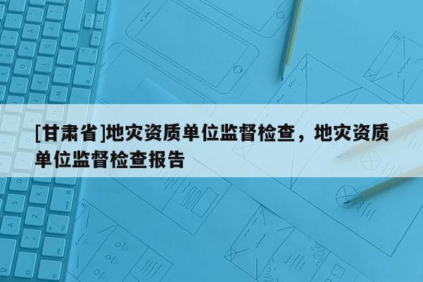 [甘肃省]地灾资质单位监督检查，地灾资质单位监督检查报告