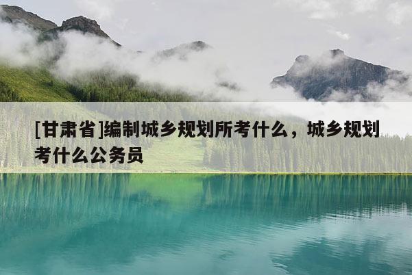 [甘肃省]编制城乡规划所考什么，城乡规划考什么公务员