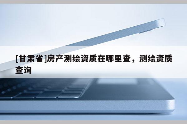 [甘肃省]房产测绘资质在哪里查，测绘资质查询