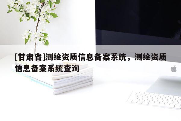 [甘肃省]测绘资质信息备案系统，测绘资质信息备案系统查询