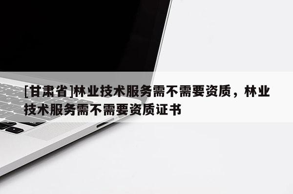 [甘肃省]林业技术服务需不需要资质，林业技术服务需不需要资质证书