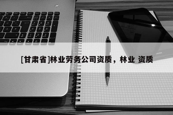[甘肃省]林业劳务公司资质，林业 资质