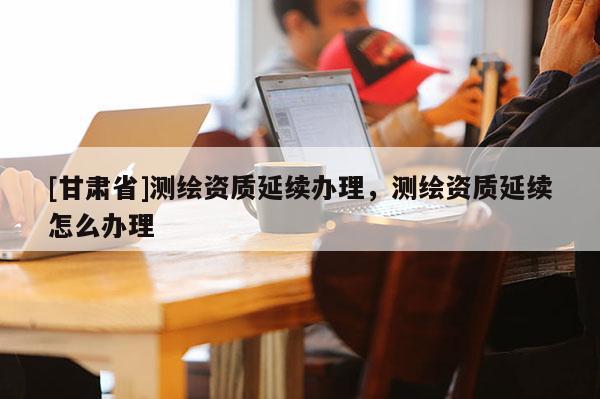 [甘肃省]测绘资质延续办理，测绘资质延续怎么办理