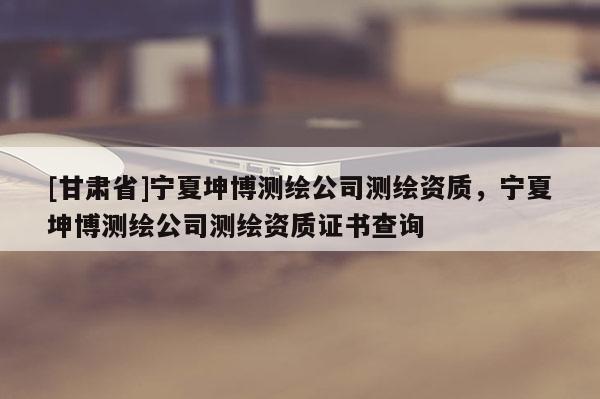 [甘肃省]宁夏坤博测绘公司测绘资质，宁夏坤博测绘公司测绘资质证书查询