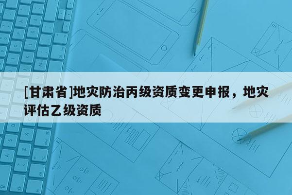 [甘肃省]地灾防治丙级资质变更申报，地灾评估乙级资质