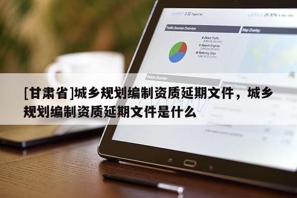 [甘肃省]城乡规划编制资质延期文件，城乡规划编制资质延期文件是什么