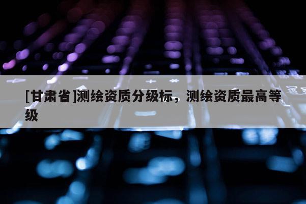 [甘肃省]测绘资质分级标，测绘资质最高等级