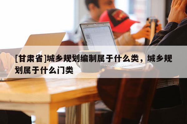 [甘肃省]城乡规划编制属于什么类，城乡规划属于什么门类