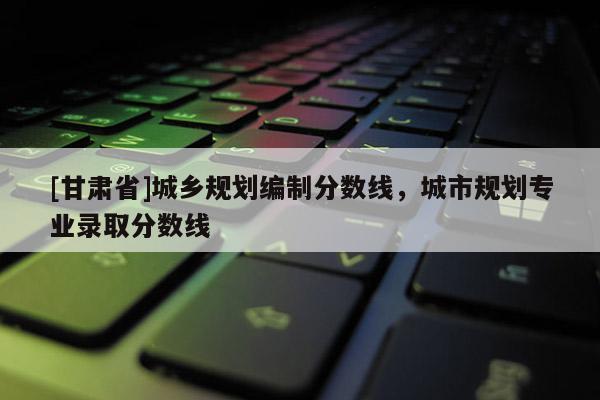 [甘肃省]城乡规划编制分数线，城市规划专业录取分数线