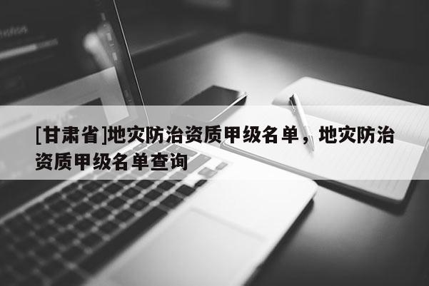 [甘肃省]地灾防治资质甲级名单，地灾防治资质甲级名单查询